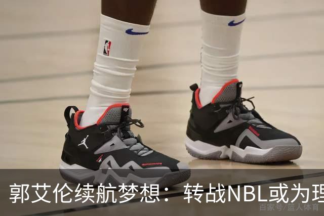 郭艾伦续航梦想：转战NBL或为理想选择，伤病成阻碍